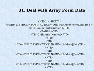 31. Deal with Array Form Data <HTML> <BODY> <FORM METHOD="POST" ACTION="DealWithArrayFormData.php"> <H1>Contact Information</H1> <TABLE><TR> <TD>Childrens' Names:</TD> </TR> <TR> <TD><INPUT TYPE="TEXT" NAME="children[]"></TD> </TR> <TR> <TD><INPUT TYPE="TEXT" NAME="children[]"></TD> </TR> <TR> <TD><INPUT TYPE="TEXT" NAME="children[]"></TD> </TR> 