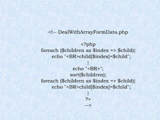 <!-- DealWithArrayFormData.php <?php foreach ($children as $index => $child){ echo "<BR>child[$index]=$child"; } echo "<BR>"; sort($children); foreach ($children as $index => $child){ echo "<BR>child[$index]=$child"; } ?> --> 
