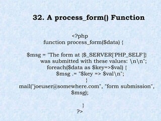 32. A process_form() Function <?php function process_form($data) { $msg = "The form at {$_SERVER['PHP_SELF']} was submitted with these values: \n\n"; foreach($data as $key=>$val) { $msg .= "$key => $val\n"; } mail("joeuser@somewhere.com", "form submission", $msg); } ?> 