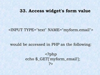 33. Access widget's form value <INPUT TYPE="text" NAME="myform.email"> would be accessed in PHP as the following: <?php echo $_GET['myform_email'];  ?> 