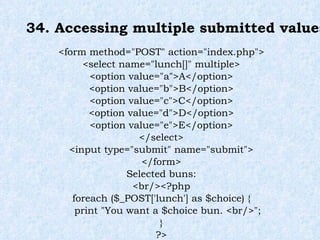 34. Accessing multiple submitted values <form method="POST" action="index.php"> <select name="lunch[]" multiple> <option value="a">A</option> <option value="b">B</option> <option value="c">C</option> <option value="d">D</option> <option value="e">E</option> </select> <input type="submit" name="submit"> </form> Selected buns: <br/><?php foreach ($_POST['lunch'] as $choice) { print "You want a $choice bun. <br/>"; } ?> 