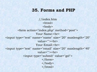 35. Forms and PHP //index.htm <html> <body> <form action="index.php" method="post"> Your Name:<br> <input type="text" name="name" size="20" maxlength="20" value=""><br> Your Email:<br> <input type="text" name="email" size="20" maxlength="40" value=""><br> <input type="submit" value="go!"> </form> </body> </html> 