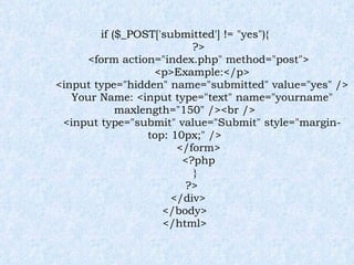 if ($_POST['submitted'] != "yes"){ ?> <form action="index.php" method="post"> <p>Example:</p> <input type="hidden" name="submitted" value="yes" /> Your Name: <input type="text" name="yourname" maxlength="150" /><br /> <input type="submit" value="Submit" style="margin-top: 10px;" /> </form> <?php } ?> </div> </body> </html> 