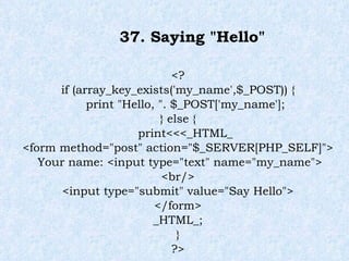 37. Saying "Hello" <? if (array_key_exists('my_name',$_POST)) { print "Hello, ". $_POST['my_name']; } else { print<<<_HTML_ <form method="post" action="$_SERVER[PHP_SELF]"> Your name: <input type="text" name="my_name"> <br/> <input type="submit" value="Say Hello"> </form> _HTML_; } ?> 