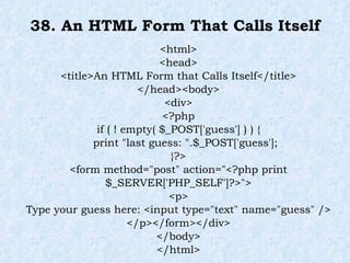 38. An HTML Form That Calls Itself <html> <head> <title>An HTML Form that Calls Itself</title> </head><body> <div> <?php if ( ! empty( $_POST['guess'] ) ) { print "last guess: ".$_POST['guess']; }?> <form method="post" action="<?php print $_SERVER['PHP_SELF']?>"> <p> Type your guess here: <input type="text" name="guess" /> </p></form></div> </body> </html> 