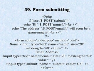 39. Form submitting <?php if (isset($_POST['submit'])){ echo "Hi ".$_POST['name']."!<br />"; echo "The address ".$_POST['email']." will soon be a spam-magnet!<br />";  } ?> <form action="index.php" method="post"> Name:<input type="text" name="name" size="20" maxlength="40" value="" /> Email Address: <input type="text" name="email" size="20" maxlength="40" value="" /> <input type="submit" name = "submit" value="Go!" /> </form> 