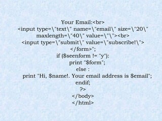 Your Email:<br> <input type=\"text\" name=\"email\" size=\"20\" maxlength=\"40\" value=\"\"><br> <input type=\"submit\" value=\"subscribe!\"> </form>"; if ($seenform != "y"): print "$form"; else : print "Hi, $name!. Your email address is $email"; endif; ?> </body> </html> 