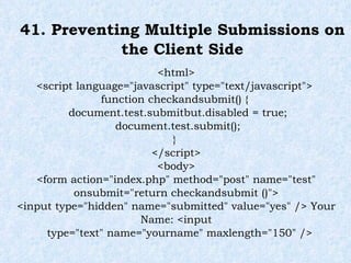 41. Preventing Multiple Submissions on the Client Side <html> <script language="javascript" type="text/javascript">  function checkandsubmit() {  document.test.submitbut.disabled = true;  document.test.submit();  }  </script> <body> <form action="index.php" method="post" name="test" onsubmit="return checkandsubmit ()"> <input type="hidden" name="submitted" value="yes" /> Your Name: <input type="text" name="yourname" maxlength="150" /> 
