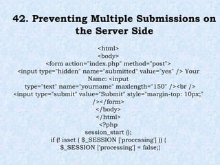 42. Preventing Multiple Submissions on the Server Side <html> <body> <form action="index.php" method="post"> <input type="hidden" name="submitted" value="yes" /> Your Name: <input type="text" name="yourname" maxlength="150" /><br /> <input type="submit" value="Submit" style="margin-top: 10px;" /></form> </body> </html> <?php session_start (); if (! isset ( $_SESSION ['processing'] )) { $_SESSION ['processing'] = false;} 