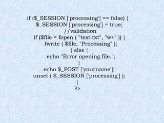 if ($_SESSION ['processing'] == false) { $_SESSION ['processing'] = true; //validation  if ($file = fopen ( "test.txt", "w+" )) { fwrite ( $file, "Processing" ); } else { echo "Error opening file."; } echo $_POST ['yourname']; unset ( $_SESSION ['processing'] ); } ?> 