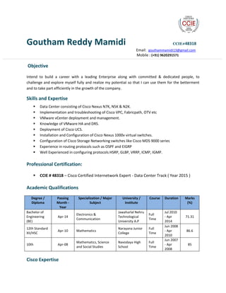 Goutham Reddy Mamidi CCIE#48318
Email: gouthammamidi13@gmail.com
Mobile : (+91) 9620291571
Objective
Intend to build a career with a leading Enterprise along with committed & dedicated people, to
challenge and explore myself fully and realize my potential so that I can use them for the betterment
and to take part efficiently in the growth of the company.
Skills and Expertise
 Data Center consisting of Cisco Nexus N7K, N5K & N2K.
 Implementation and troubleshooting of Cisco VPC, Fabricpath, OTV etc
 VMware vCenter deployment and management.
 Knowledge of VMware HA and DRS.
 Deployment of Cisco UCS.
 Installation and Configuration of Cisco Nexus 1000v virtual switches.
 Configuration of Cisco Storage Networking switches like Cisco MDS 9000 series
 Experience in routing protocols such as OSPF and EIGRP
 Well Experienced in configuring protocols HSRP, GLBP, VRRP, ICMP, IGMP.
Professional Certification:
 CCIE # 48318 – Cisco Certified Internetwork Expert - Data Center Track ( Year 2015 )
Academic Qualifications
Degree /
Diploma
Passing
Month -
Year
Specialization / Major
Subject
University /
Institute
Course Duration Marks
(%)
Bachelor of
Engineering
(BE)
Apr-14
Electronics &
Communication
Jawaharlal Nehru
Technological
University A.P
Full
Time
Jul 2010
- Apr
2014
71.31
12th Standard
XII/HSC
Apr-10 Mathematics
Narayana Junior
College
Full
Time
Jun 2008
- Apr
2010
86.6
10th Apr-08
Mathematics, Science
and Social Studies
Navodaya High
School
Full
Time
Jun 2007
- Apr
2008
85
Cisco Expertise
 