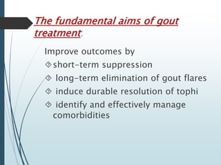 The fundamental aims of gout 
treatment: 
Improve outcomes by 
short-term suppression 
 long-term elimination of gout flares 
 induce durable resolution of tophi 
 identify and effectively manage 
comorbidities 
 