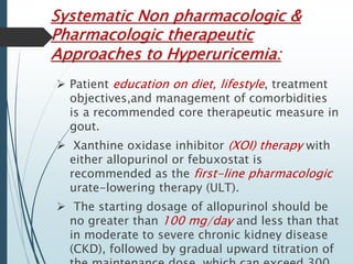 Systematic Non pharmacologic & 
Pharmacologic therapeutic 
Approaches to Hyperuricemia: 
 Patient education on diet, lifestyle, treatment 
objectives,and management of comorbidities 
is a recommended core therapeutic measure in 
gout. 
 Xanthine oxidase inhibitor (XOI) therapy with 
either allopurinol or febuxostat is 
recommended as the first-line pharmacologic 
urate-lowering therapy (ULT). 
 The starting dosage of allopurinol should be 
no greater than 100 mg/day and less than that 
in moderate to severe chronic kidney disease 
(CKD), followed by gradual upward titration of 
the maintenance dose, which can exceed 300 
 