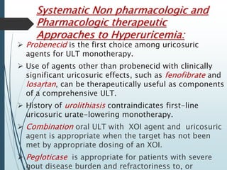 Systematic Non pharmacologic and 
Pharmacologic therapeutic 
Approaches to Hyperuricemia: 
 Probenecid is the first choice among uricosuric 
agents for ULT monotherapy. 
 Use of agents other than probenecid with clinically 
significant uricosuric effects, such as fenofibrate and 
losartan, can be therapeutically useful as components 
of a comprehensive ULT. 
 History of urolithiasis contraindicates first-line 
uricosuric urate-lowering monotherapy. 
 Combination oral ULT with XOI agent and uricosuric 
agent is appropriate when the target has not been 
met by appropriate dosing of an XOI. 
 Pegloticase is appropriate for patients with severe 
gout disease burden and refractoriness to, or 
 