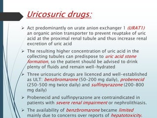 Uricosuric drugs: 
 Act predominantly on urate anion exchanger 1 (URAT1) 
an organic anion transporter to prevent reuptake of uric 
acid at the proximal renal tubule and thus increase renal 
excretion of uric acid 
 The resulting higher concentration of uric acid in the 
collecting tubules can predispose to uric acid stone 
formation, so the patient should be advised to drink 
plenty of fluids and remain well-hydrated 
 Three uricosuric drugs are licenced and well-established 
as ULT: benzbromarone (50–200 mg daily), probenecid 
(250–500 mg twice daily) and sulfinpyrazone (200–800 
mg daily) 
 Probenecid and sulfinpyrazone are contraindicated in 
patients with severe renal impairment or nephrolithiasis. 
 The availability of benzbromarone became limited 
mainly due to concerns over reports of hepatotoxicity. 
 