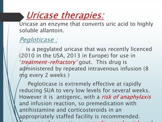 Uricase therapies: 
Uricase an enzyme that converts uric acid to highly 
soluble allantoin. 
Pegloticase : 
is a pegylated uricase that was recently licenced 
(2010 in the USA, 2013 in Europe) for use in 
‘treatment-refractory’ gout. This drug is 
administered by repeated intravenous infusion (8 
mg every 2 weeks ) 
Pegloticase is extremely effective at rapidly 
reducing SUA to very low levels for several weeks. 
However it is antigenic, with a risk of anaphylaxis 
and infusion reaction, so premedication with 
antihistamine and corticosteroids in an 
appropriately staffed facility is recommended. 
Concerns also remain over cardiovascular risk, and 
 