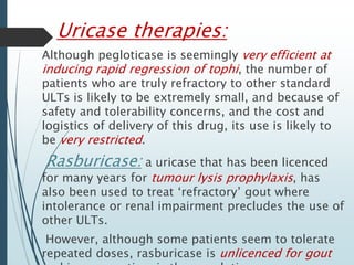 Uricase therapies: 
Although pegloticase is seemingly very efficient at 
inducing rapid regression of tophi, the number of 
patients who are truly refractory to other standard 
ULTs is likely to be extremely small, and because of 
safety and tolerability concerns, and the cost and 
logistics of delivery of this drug, its use is likely to 
be very restricted. 
Rasburicase: a uricase that has been licenced 
for many years for tumour lysis prophylaxis, has 
also been used to treat ‘refractory’ gout where 
intolerance or renal impairment precludes the use of 
other ULTs. 
However, although some patients seem to tolerate 
repeated doses, rasburicase is unlicenced for gout 
and is more antigenic than pegloticase 
 