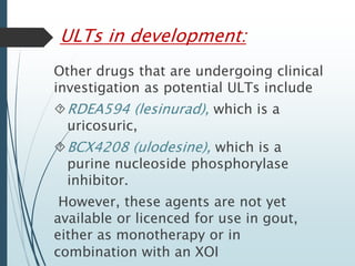 ULTs in development: 
Other drugs that are undergoing clinical 
investigation as potential ULTs include 
RDEA594 (lesinurad), which is a 
uricosuric, 
BCX4208 (ulodesine), which is a 
purine nucleoside phosphorylase 
inhibitor. 
However, these agents are not yet 
available or licenced for use in gout, 
either as monotherapy or in 
combination with an XOI 
 
