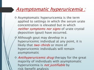 Asymptomatic hyperuricemia : 
 Asymptomatic hyperuricemia is the term 
applied to settings in which the serum urate 
concentration is elevated but in which 
neither symptoms nor signs of urate crystal 
deposition (gout) have occurred. 
 Although gout may develop in a 
hyperuricemic individual at any point, it is 
likely that two-thirds or more of 
hyperuricemic individuals will remain 
asymptomatic 
 Antihyperuricemic drug therapy for the great 
majority of individuals with asymptomatic 
hyperuricemia is not justifiable by 
risk/benefit analysis 
 