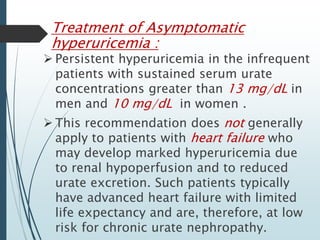 Treatment of Asymptomatic 
hyperuricemia : 
 Persistent hyperuricemia in the infrequent 
patients with sustained serum urate 
concentrations greater than 13 mg/dL in 
men and 10 mg/dL in women . 
 This recommendation does not generally 
apply to patients with heart failure who 
may develop marked hyperuricemia due 
to renal hypoperfusion and to reduced 
urate excretion. Such patients typically 
have advanced heart failure with limited 
life expectancy and are, therefore, at low 
risk for chronic urate nephropathy. 
 