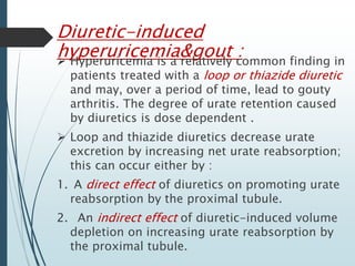 Diuretic-induced 
hyperuricemia&gout :  Hyperuricemia is a relatively common finding in 
patients treated with a loop or thiazide diuretic 
and may, over a period of time, lead to gouty 
arthritis. The degree of urate retention caused 
by diuretics is dose dependent . 
 Loop and thiazide diuretics decrease urate 
excretion by increasing net urate reabsorption; 
this can occur either by : 
1. A direct effect of diuretics on promoting urate 
reabsorption by the proximal tubule. 
2. An indirect effect of diuretic-induced volume 
depletion on increasing urate reabsorption by 
the proximal tubule. 
 