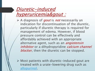 Diuretic-induced 
hyperuricemia&gout : 
 A diagnosis of gout is not necessarily an 
indication for discontinuation of the diuretic, 
particularly if diuretic therapy is required for 
management of edema. However, if blood 
pressure control can be effectively and 
affordably achieved with an appropriate 
alternative agent, such as an angiotensin 
inhibitor or a dihydropyridine calcium channel 
blocker, then the diuretic can be stopped. 
 Most patients with diuretic-induced gout are 
treated with a urate-lowering drug such as 
allopurinol. 
 