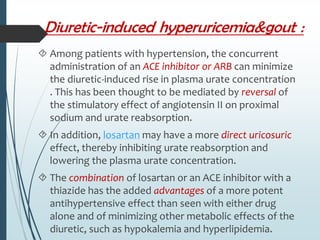  Among patients with hypertension, the concurrent 
administration of an ACE inhibitor or ARB can minimize 
the diuretic-induced rise in plasma urate concentration 
. This has been thought to be mediated by reversal of 
the stimulatory effect of angiotensin II on proximal 
sodium and urate reabsorption. 
 In addition, losartan may have a more direct uricosuric 
effect, thereby inhibiting urate reabsorption and 
lowering the plasma urate concentration. 
 The combination of losartan or an ACE inhibitor with a 
thiazide has the added advantages of a more potent 
antihypertensive effect than seen with either drug 
alone and of minimizing other metabolic effects of the 
diuretic, such as hypokalemia and hyperlipidemia. 
 