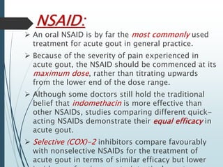 NSAID: 
 An oral NSAID is by far the most commonly used 
treatment for acute gout in general practice. 
 Because of the severity of pain experienced in 
acute gout, the NSAID should be commenced at its 
maximum dose, rather than titrating upwards 
from the lower end of the dose range. 
 Although some doctors still hold the traditional 
belief that indomethacin is more effective than 
other NSAIDs, studies comparing different quick-acting 
NSAIDs demonstrate their equal efficacy in 
acute gout. 
 Selective (COX)-2 inhibitors compare favourably 
with nonselective NSAIDs for the treatment of 
acute gout in terms of similar efficacy but lower 
incidence of serious gastrointestinal events. 
 
