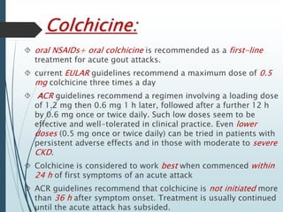 Colchicine: 
 oral NSAIDs+ oral colchicine is recommended as a first-line 
treatment for acute gout attacks. 
 current EULAR guidelines recommend a maximum dose of 0.5 
mg colchicine three times a day 
 ACR guidelines recommend a regimen involving a loading dose 
of 1.2 mg then 0.6 mg 1 h later, followed after a further 12 h 
by 0.6 mg once or twice daily. Such low doses seem to be 
effective and well-tolerated in clinical practice. Even lower 
doses (0.5 mg once or twice daily) can be tried in patients with 
persistent adverse effects and in those with moderate to severe 
CKD. 
 Colchicine is considered to work best when commenced within 
24 h of first symptoms of an acute attack 
 ACR guidelines recommend that colchicine is not initiated more 
than 36 h after symptom onset. Treatment is usually continued 
until the acute attack has subsided. 
 