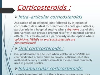 Corticosteroids : 
Intra-articular corticosteroids 
Aspiration of an affected joint followed by injection of 
corticosteroids is ideal for treatment of acute gout attacks, 
particularly in a hospital setting where first-line use of this 
intervention can provide prompt relief with minimal adverse 
effects. This treatment is a particularly useful option where 
colchicine, NSAIDs or oral corticosteroids are 
contraindicated. 
Oral corticosteroids : 
Oral prednisolone can be used where colchicine or NSAIDs are 
contraindicated or have failed to provide sufficient relief, this 
method of delivery of corticosteroids is the one most commonly 
used in general practice. 
Intramuscular corticosteroids: 
single injection but, but there is no consensus on dose. 
 