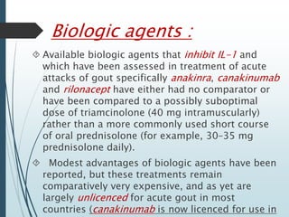 Biologic agents : 
 Available biologic agents that inhibit IL-1 and 
which have been assessed in treatment of acute 
attacks of gout specifically anakinra, canakinumab 
and rilonacept have either had no comparator or 
have been compared to a possibly suboptimal 
dose of triamcinolone (40 mg intramuscularly) 
rather than a more commonly used short course 
of oral prednisolone (for example, 30–35 mg 
prednisolone daily). 
 Modest advantages of biologic agents have been 
reported, but these treatments remain 
comparatively very expensive, and as yet are 
largely unlicenced for acute gout in most 
countries (canakinumab is now licenced for use in 
europe, but not in the UK or USA). 
 