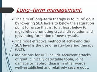 Long-term management: 
 The aim of long-term therapy is to ‘cure’ gout 
by lowering SUA levels to below the saturation 
point for urate that is, to at least below (6 
mg/dl)thus promoting crystal dissolution and 
preventing formation of new crystals. 
 The most effective method of achieving this 
SUA level is the use of urate-lowering therapy 
(ULT). 
 Indications for ULT include recurrent attacks 
of gout, clinically detectable tophi, joint 
damage or nephrolithiasis in other words, 
well-established and relatively severe gout. 
 