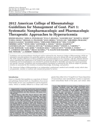 2012 American College of Rheumatology
Guidelines for Management of Gout. Part 1:
Systematic Nonpharmacologic and Pharmacologic
Therapeutic Approaches to Hyperuricemia
DINESH KHANNA,1
JOHN D. FITZGERALD,2
PUJA P. KHANNA,1
SANGMEE BAE,2
MANJIT K. SINGH,3
TUHINA NEOGI,4
MICHAEL H. PILLINGER,5
JOAN MERILL,6
SUSAN LEE,7
SHRADDHA PRAKASH,2
MARIAN KALDAS,2
MANEESH GOGIA,2
FERNANDO PEREZ-RUIZ,8
WILL TAYLOR,9
FRE´DE´RIC LIOTE´,10
HYON CHOI,4
JASVINDER A. SINGH,11
NICOLA DALBETH,12
SANFORD KAPLAN,13
VANDANA NIYYAR,14
DANIELLE JONES,14
STEVEN A. YAROWS,15
BLAKE ROESSLER,1
GAIL KERR,16
CHARLES KING,17
GERALD LEVY,18
DANIEL E. FURST,2
N. LAWRENCE EDWARDS,19
BRIAN MANDELL,20
H. RALPH SCHUMACHER,21
MARK ROBBINS,22
NEIL WENGER,2
AND ROBERT TERKELTAUB7
Guidelines and recommendations developed and/or endorsed by the American College of Rheumatology (ACR) are
intended to provide guidance for particular patterns of practice and not to dictate the care of a particular patient.
The ACR considers adherence to these guidelines and recommendations to be voluntary, with the ultimate determi-
nation regarding their application to be made by the physician in light of each patient’s individual circumstances.
Guidelines and recommendations are intended to promote beneﬁcial or desirable outcomes but cannot guarantee
any speciﬁc outcome. Guidelines and recommendations developed or endorsed by the ACR are subject to periodic
revision as warranted by the evolution of medical knowledge, technology, and practice.
The American College of Rheumatology is an independent, professional, medical and scientiﬁc society which does
not guarantee, warrant, or endorse any commercial product or service.
Introduction
Gout is a disorder that manifests as a spectrum of clinical
and pathologic features built on a foundation of an excess
body burden of uric acid, manifested in part by hyperuri-
cemia, which is variably deﬁned as a serum urate level
greater than either 6.8 or 7.0 mg/dl (1,2). Tissue deposition
of monosodium urate monohydrate crystals in supersatu-
rated extracellular ﬂuids of the joint, and certain other
Supported by a research grant from the American College
of Rheumatology and by the National Institute of Arthritis
and Musculoskeletal and Skin Diseases, NIH (grant K24-
AR-063120).
1
Dinesh Khanna, MD, MSc, Puja P. Khanna, MD, MPH,
Blake Roessler, MD: University of Michigan, Ann Arbor;
2
John D. FitzGerald, MD, Sangmee Bae, MD, Shraddha
Prakash, MD, Marian Kaldas, MD, Maneesh Gogia, MD,
Daniel E. Furst, MD, Neil Wenger, MD: University of Cali-
fornia, Los Angeles; 3
Manjit K. Singh, MD: Rochester Gen-
eral Health System, Rochester, New York; 4
Tuhina Neogi,
MD, PhD, FRCPC, Hyon Choi, MD, DrPH: Boston University
Medical Center, Boston, Massachusetts; 5
Michael H. Pillinger,
MD: VA Medical Center and New York University School of
Medicine, New York; 6
Joan Merill, MD: Oklahoma Medical
Research Foundation, Oklahoma City; 7
Susan Lee, MD,
Robert Terkeltaub, MD: VA Healthcare System and Univer-
sity of California, San Diego; 8
Fernando Perez-Ruiz, MD,
PhD: Hospital Universitario Cruces, Vizcaya, Spain; 9
Will
Taylor, PhD, MBChB: University of Otago, Wellington, New
Zealand; 10
Fre´de´ric Liote´, MD, PhD: Universite´ Paris
Diderot, Sorbonne Paris Cite´, and Hoˆpital Lariboisie`re,
Paris, France; 11
Jasvinder A. Singh, MBBS, MPH: VA Med-
ical Center and University of Alabama, Birmingham;
12
Nicola Dalbeth, MD, FRACP: University of Auckland,
Auckland, New Zealand; 13
Sanford Kaplan, DDS: Oral and
Maxillofacial Surgery, Beverly Hills, California; 14
Vandana
Niyyar, MD, Danielle Jones, MD, FACP: Emory University,
Atlanta, Georgia; 15
Steven A. Yarows, MD, FACP, FASH:
IHA University of Michigan Health System, Chelsea; 16
Gail
Kerr, MD, FRCP(Edin): Veterans Affairs Medical Center,
Washington, DC; 17
Charles King, MD: North Mississippi
Medical Center, Tupelo; 18
Gerald Levy, MD, MBA: South-
ern California Permanente Medical Group, Downey; 19
N.
Lawrence Edwards, MD: University of Florida, Gainesville;
20
Brian Mandell, MD, PhD: Cleveland Clinic, Cleveland,
Ohio; 21
H. Ralph Schumacher, MD: VA Medical Center and
University of Pennsylvania, Philadelphia; 22
Mark Robbins,
MD, MPH: Harvard Vanguard Medical Associates/Atrius
Health, Somerville, Massachusetts.
Arthritis Care & Research
Vol. 64, No. 10, October 2012, pp 1431–1446
DOI 10.1002/acr.21772
© 2012, American College of Rheumatology
SPECIAL ARTICLE
1431
 