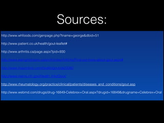 Sources:
http://www.whfoods.com/genpage.php?tname=george&dbid=51
http://www.patient.co.uk/health/gout-leaflet#
http://www.arthritis.ca/page.aspx?pid=930
http://www.eatrightontario.ca/en/Articles/Arthritis/Find-out-more-about-gout.aspx#
http://www.mayoclinic.com/health/gout/ds00090
http://www.niams.nih.gov/Health_Info/Gout/
http://www.rheumatology.org/practice/clinical/patients/diseases_and_conditions/gout.asp
http://www.webmd.com/drugs/drug-16849-Celebrex+Oral.aspx?drugid=16849&drugname=Celebrex+Oral

 