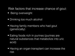 Risk factors that increase chance of gout:
• Being overweight
• Drinking too much alcohol
• Having family members who had gout
(genetically)
• Eating foods rich in purines (purines are
natural substances that metabolize into uric
acid)
• Having an organ transplant can increase the
risk

 