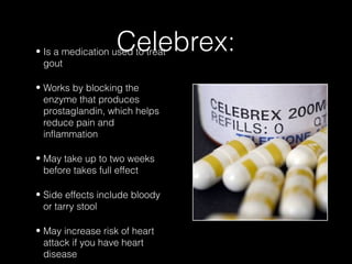 Celebrex:

• Is a medication used to treat
gout
• Works by blocking the
enzyme that produces
prostaglandin, which helps
reduce pain and
inflammation
• May take up to two weeks
before takes full effect
• Side effects include bloody
or tarry stool
• May increase risk of heart
attack if you have heart
disease

 