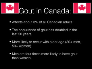 Gout in Canada:
• Affects about 3% of all Canadian adults
• The occurrence of gout has doubled in the
last 20 years
• More likely to occur with older age (30+ men,
50+ women)
• Men are four times more likely to have gout
than women

 