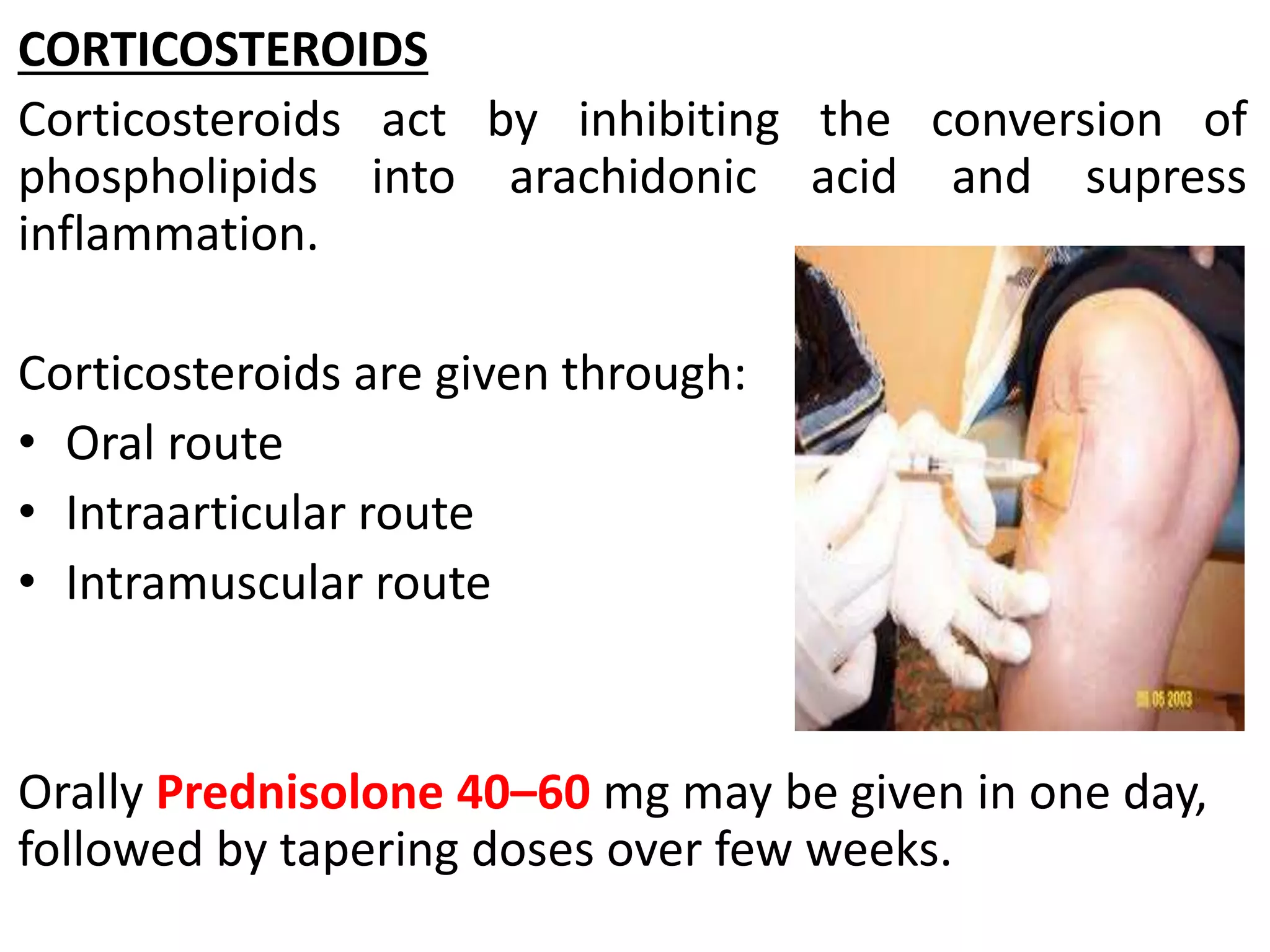 CORTICOSTEROIDS
Corticosteroids act by inhibiting the conversion of
phospholipids into arachidonic acid and supress
inflammation.
Corticosteroids are given through:
• Oral route
• Intraarticular route
• Intramuscular route
Orally Prednisolone 40–60 mg may be given in one day,
followed by tapering doses over few weeks.
 