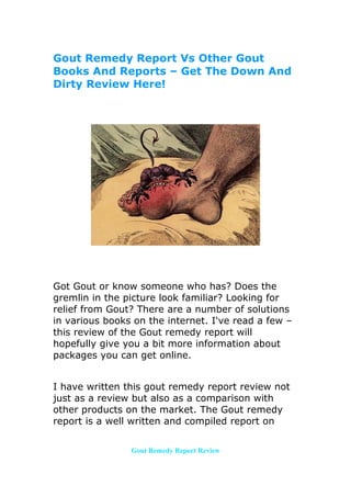 Gout Remedy Report Vs Other Gout
Books And Reports – Get The Down And
Dirty Review Here!




Got Gout or know someone who has? Does the
gremlin in the picture look familiar? Looking for
relief from Gout? There are a number of solutions
in various books on the internet. I've read a few –
this review of the Gout remedy report will
hopefully give you a bit more information about
packages you can get online.


I have written this gout remedy report review not
just as a review but also as a comparison with
other products on the market. The Gout remedy
report is a well written and compiled report on


                Gout Remedy Report Review
 