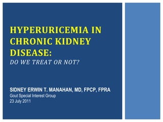 HYPERURICEMIA IN
CHRONIC KIDNEY
DISEASE:
DO WE TREAT OR NOT?



SIDNEY ERWIN T. MANAHAN, MD, FPCP, FPRA
Gout Special Interest Group
23 July 2011
 