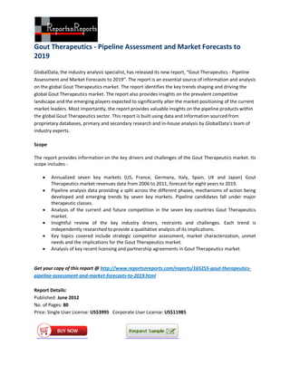 Gout Therapeutics - Pipeline Assessment and Market Forecasts to
2019

GlobalData, the industry analysis specialist, has released its new report, “Gout Therapeutics - Pipeline
Assessment and Market Forecasts to 2019”. The report is an essential source of information and analysis
on the global Gout Therapeutics market. The report identifies the key trends shaping and driving the
global Gout Therapeutics market. The report also provides insights on the prevalent competitive
landscape and the emerging players expected to significantly alter the market positioning of the current
market leaders. Most importantly, the report provides valuable insights on the pipeline products within
the global Gout Therapeutics sector. This report is built using data and information sourced from
proprietary databases, primary and secondary research and in-house analysis by GlobalData’s team of
industry experts.

Scope

The report provides information on the key drivers and challenges of the Gout Therapeutics market. Its
scope includes -

       Annualized seven key markets (US, France, Germany, Italy, Spain, UK and Japan) Gout
        Therapeutics market revenues data from 2006 to 2011, forecast for eight years to 2019.
       Pipeline analysis data providing a split across the different phases, mechanisms of action being
        developed and emerging trends by seven key markets. Pipeline candidates fall under major
        therapeutic classes.
       Analysis of the current and future competition in the seven key countries Gout Therapeutics
        market.
       Insightful review of the key industry drivers, restraints and challenges. Each trend is
        independently researched to provide a qualitative analysis of its implications.
       Key topics covered include strategic competitor assessment, market characterization, unmet
        needs and the implications for the Gout Therapeutics market.
       Analysis of key recent licensing and partnership agreements in Gout Therapeutics market


Get your copy of this report @ http://www.reportsnreports.com/reports/165255-gout-therapeutics-
pipeline-assessment-and-market-forecasts-to-2019.html

Report Details:
Published: June 2012
No. of Pages: 80
Price: Single User License: US$3995 Corporate User License: US$11985
 