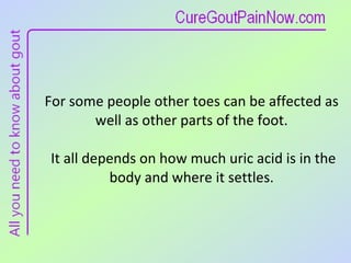 For some people other toes can be affected as well as other parts of the foot.  It all depends on how much uric acid is in the body and where it settles. 