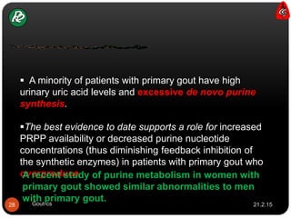  A minority of patients with primary gout have high
urinary uric acid levels and excessive de novo purine
synthesis.
The best evidence to date supports a role for increased
PRPP availability or decreased purine nucleotide
concentrations (thus diminishing feedback inhibition of
the synthetic enzymes) in patients with primary gout who
overproduce.A recent study of purine metabolism in women with
primary gout showed similar abnormalities to men
with primary gout.
21.2.1528 Gout-cs
 
