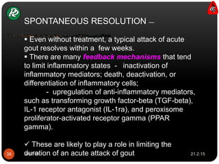 SPONTANEOUS RESOLUTION —
 Even without treatment, a typical attack of acute
gout resolves within a few weeks.
 There are many feedback mechanisms that tend
to limit inflammatory states - inactivation of
inflammatory mediators; death, deactivation, or
differentiation of inflammatory cells;
- upregulation of anti-inflammatory mediators,
such as transforming growth factor-beta (TGF-beta),
IL-1 receptor antagonist (IL-1ra), and peroxisome
proliferator-activated receptor gamma (PPAR
gamma).
 These are likely to play a role in limiting the
duration of an acute attack of gout 21.2.1539 Gout-cs
 