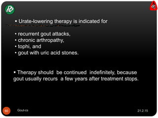  Urate-lowering therapy is indicated for
• recurrent gout attacks,
• chronic arthropathy,
• tophi, and
• gout with uric acid stones.
 Therapy should be continued indefinitely, because
gout usually recurs a few years after treatment stops.
21.2.1560 Gout-cs
 