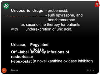 Uricase,
Febuxostat
Off –label monthly infusions of
rasburicase
Pegylated
uricase
(a novel xanthine oxidase inhibitor)
Uricosuric drugs - probenecid,
- sulfi npyrazone, and
- benzbromarone
as second-line therapy for patients
with underexcretion of uric acid.
21.2.1562 Gout-cs
 
