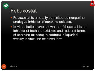 Febuxostat
21.2.15Gout-cs72
 Febuxostat is an orally administered nonpurine
analogue inhibitor of xanthine oxidase.
 In vitro studies have shown that febuxostat is an
inhibitor of both the oxidized and reduced forms
of xanthine oxidase; in contrast, allopurinol
weakly inhibits the oxidized form.
 