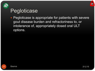 Pegloticase
21.2.15Gout-cs77
 Pegloticase is appropriate for patients with severe
gout disease burden and refractoriness to, or
intolerance of, appropriately dosed oral ULT
options.
 