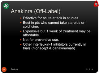 Anakinra (Off-Label)
 Effective for acute attack in studies.
 Best in pts who cannot take steroids or
colchcine.
 Expensive but 1 week of treatment may be
affordable.
 Not for preventive use.
 Other interleukin-1 inhibitors currently in
trials (rilonacept & canakinumab)
21.2.1578 Gout-cs
 