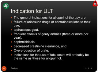 Indication for ULT
21.2.15Gout-cs79
 The general indications for allopurinol therapy are
 failure of uricosuric drugs or contraindications to their
use,
 tophaceous gout,
 frequent attacks of gouty arthritis (three or more per
year),
 nephrolithiasis,
 decreased creatinine clearance, and
 Overproduction of urate.
 Indications for the use of febuxostat will probably be
the same as those for allopurinol.
 